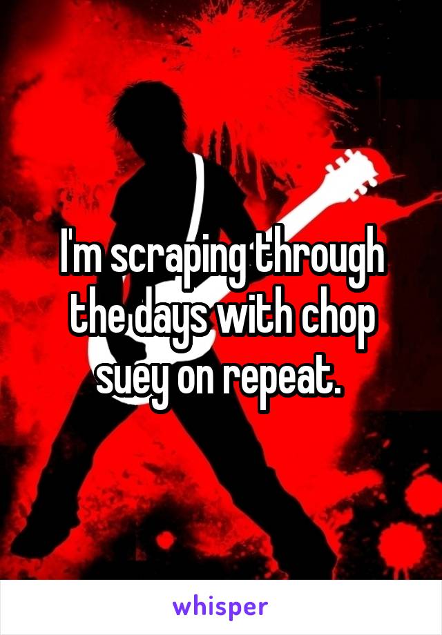 I'm scraping through the days with chop suey on repeat. 
