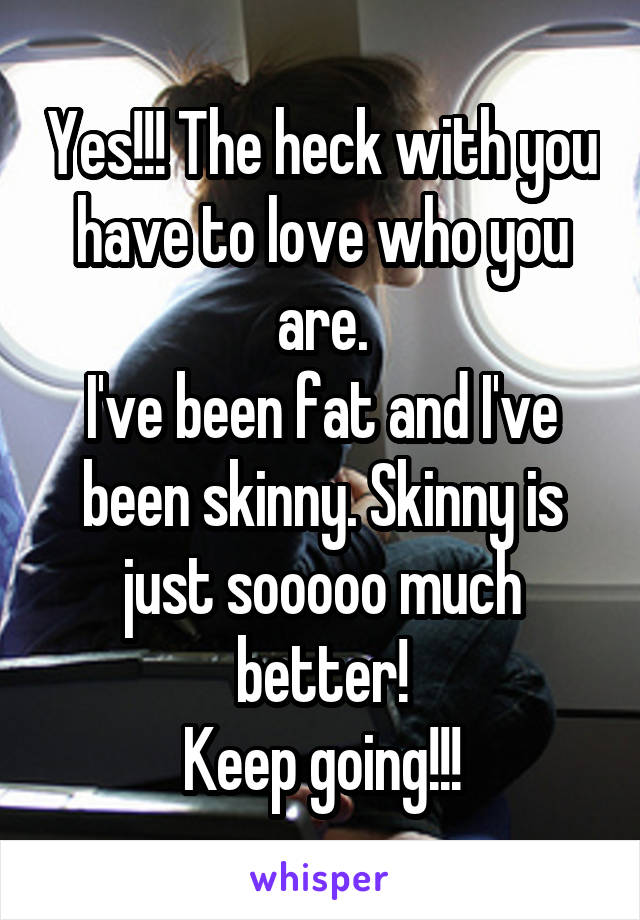 Yes!!! The heck with you have to love who you are.
I've been fat and I've been skinny. Skinny is just sooooo much better!
Keep going!!!