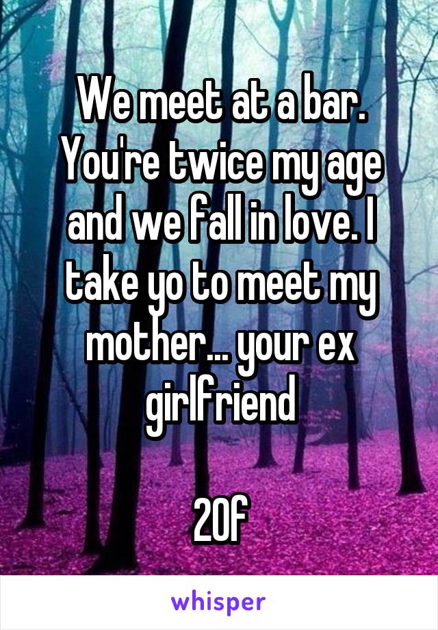 We meet at a bar. You're twice my age and we fall in love. I take yo to meet my mother... your ex girlfriend

20f