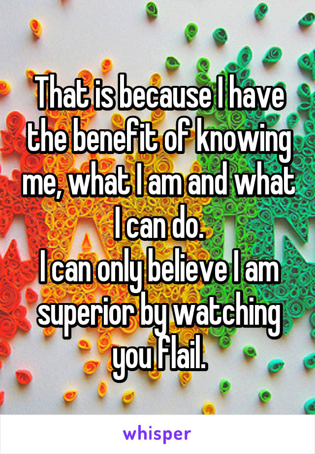 That is because I have the benefit of knowing me, what I am and what I can do.
I can only believe I am superior by watching you flail.