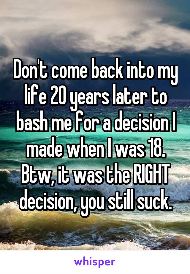 Don't come back into my life 20 years later to bash me for a decision I made when I was 18. Btw, it was the RIGHT decision, you still suck.