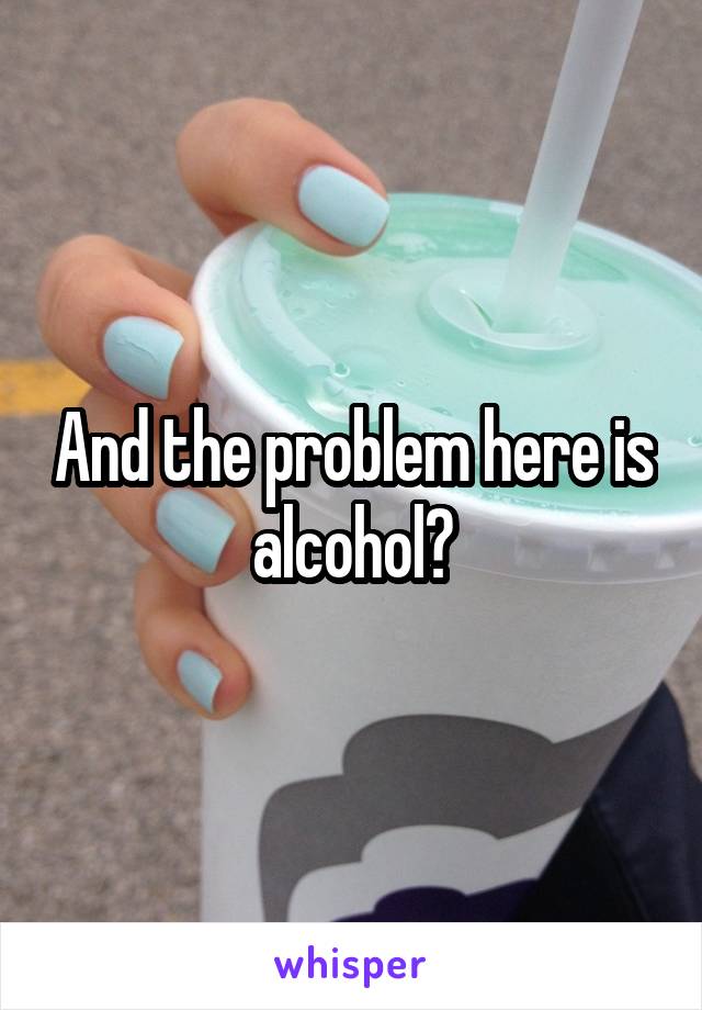 And the problem here is alcohol?