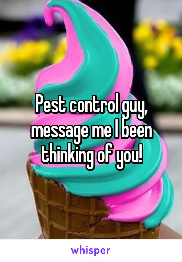 Pest control guy, message me I been thinking of you!