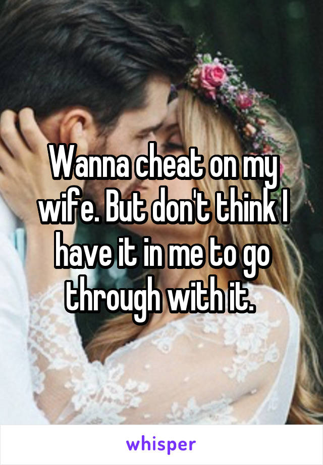 Wanna cheat on my wife. But don't think I have it in me to go through with it. 