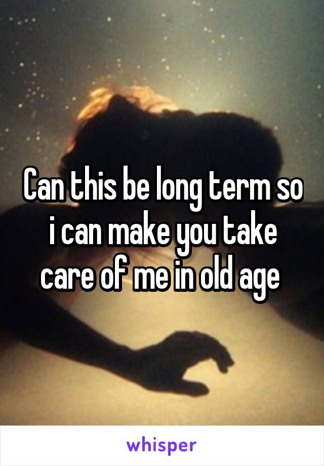 Can this be long term so i can make you take care of me in old age 
