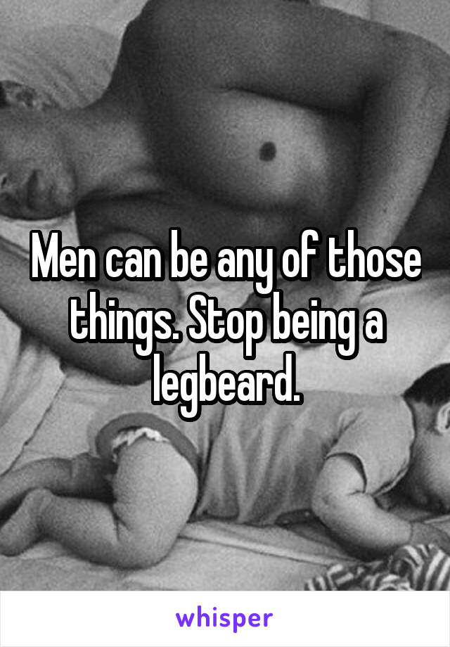 Men can be any of those things. Stop being a legbeard.