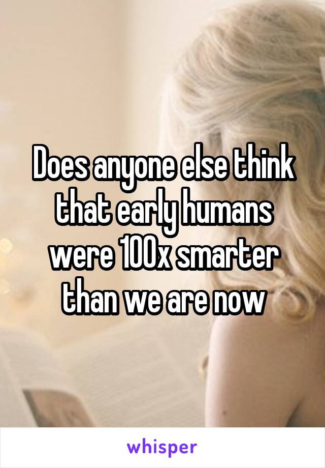 Does anyone else think that early humans were 100x smarter than we are now