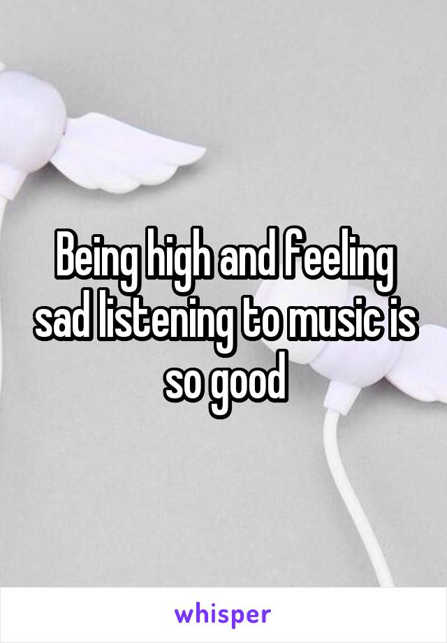 Being high and feeling sad listening to music is so good