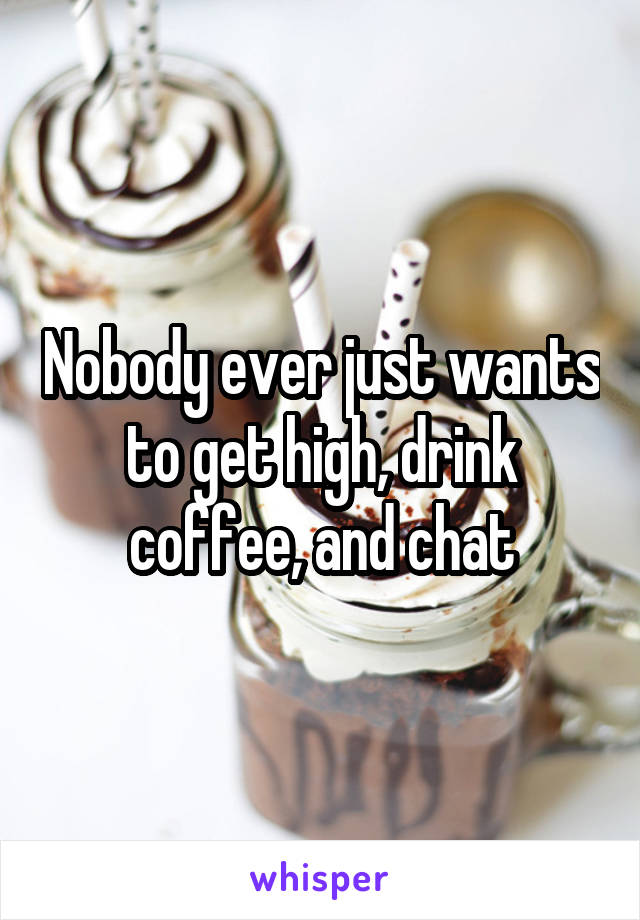 Nobody ever just wants to get high, drink coffee, and chat