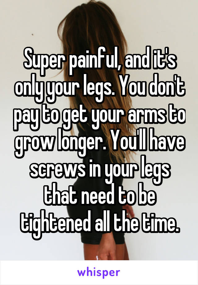 Super painful, and it's only your legs. You don't pay to get your arms to grow longer. You'll have screws in your legs that need to be tightened all the time.