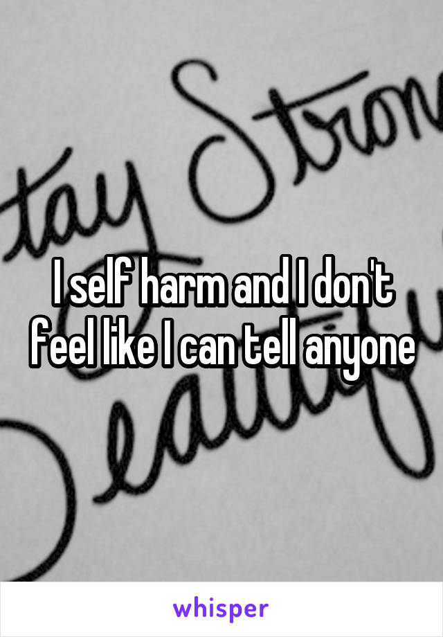 I self harm and I don't feel like I can tell anyone