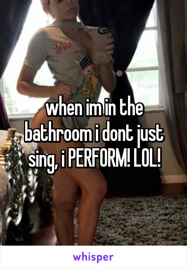 when im in the bathroom i dont just sing, i PERFORM! LOL!