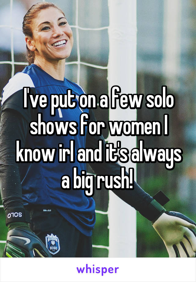 I've put on a few solo shows for women I know irl and it's always a big rush! 