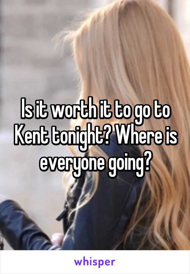 Is it worth it to go to Kent tonight? Where is everyone going?