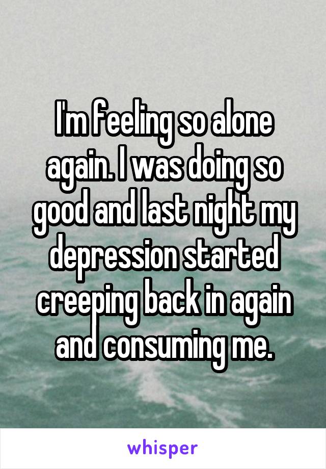 I'm feeling so alone again. I was doing so good and last night my depression started creeping back in again and consuming me.