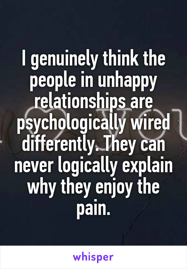 I genuinely think the people in unhappy relationships are psychologically wired differently. They can never logically explain why they enjoy the pain.