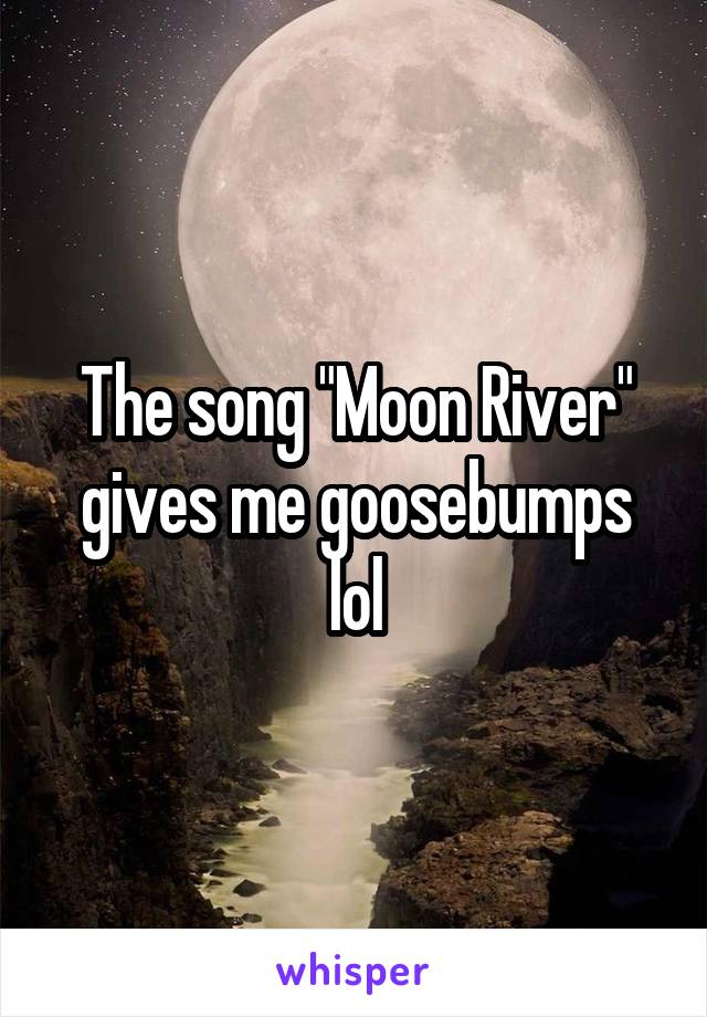 The song "Moon River" gives me goosebumps lol