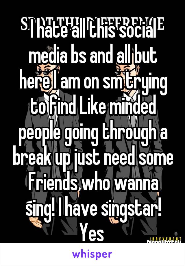 I hate all this social media bs and all but here I am on sm trying to find Like minded people going through a break up just need some
Friends who wanna sing! I have singstar! Yes 