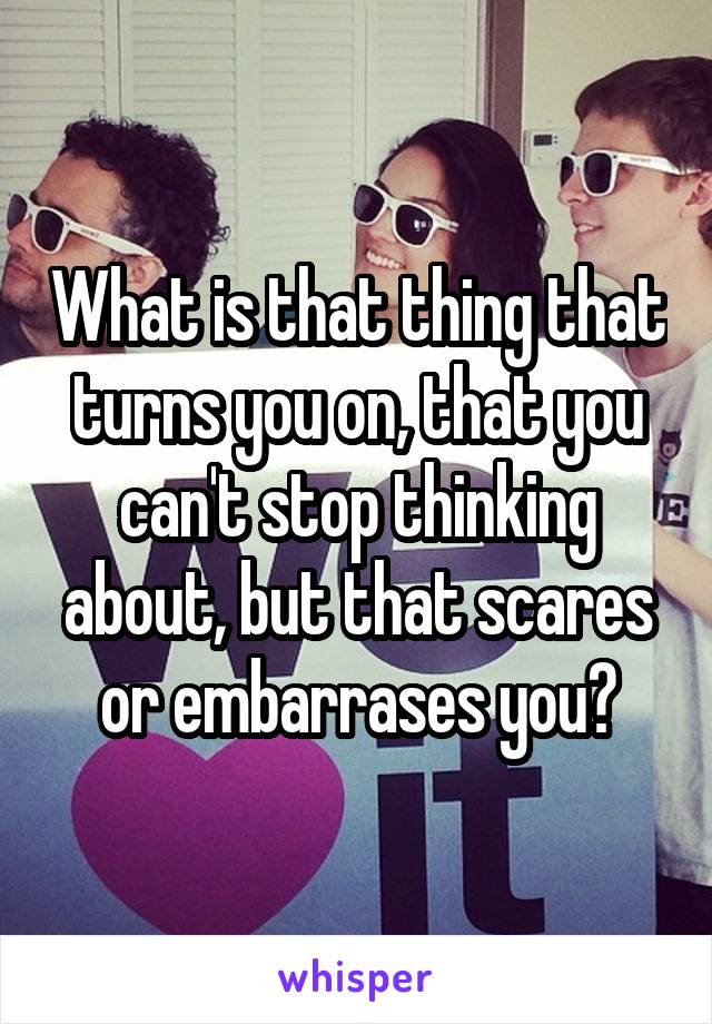 What is that thing that turns you on, that you can't stop thinking about, but that scares or embarrases you?