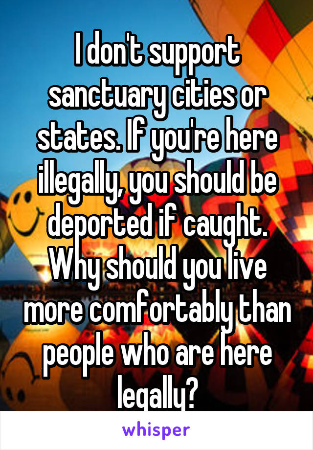 I don't support sanctuary cities or states. If you're here illegally, you should be deported if caught. Why should you live more comfortably than people who are here legally?