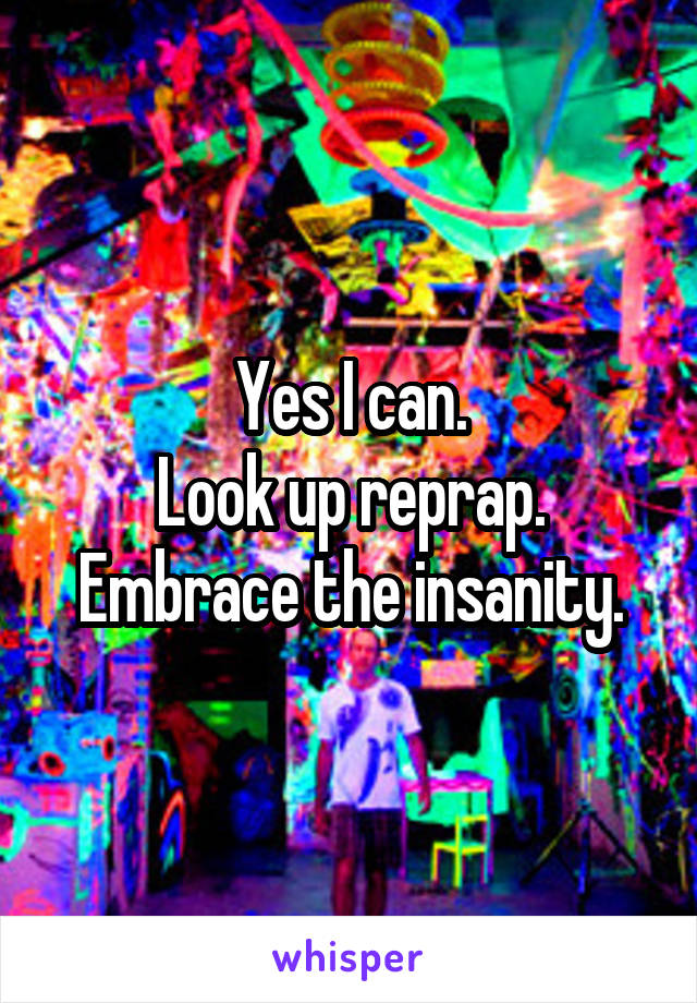 Yes I can.
Look up reprap.
Embrace the insanity.