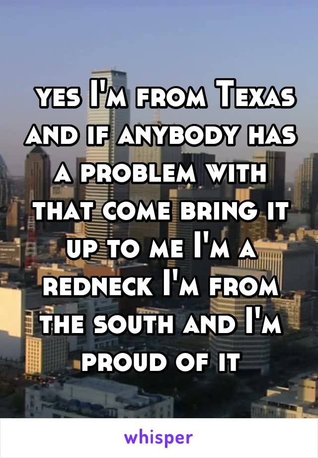  yes I'm from Texas and if anybody has a problem with that come bring it up to me I'm a redneck I'm from the south and I'm proud of it