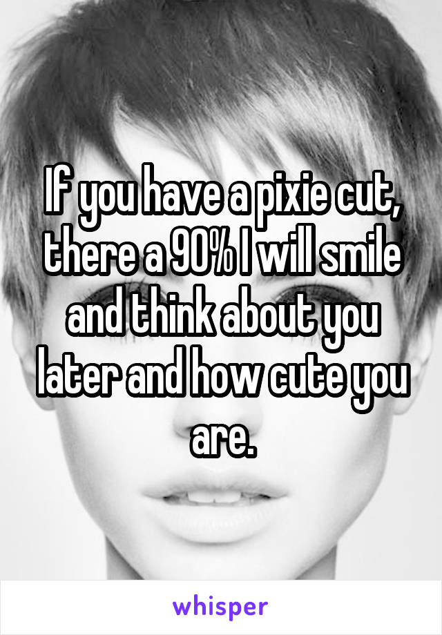 If you have a pixie cut, there a 90% I will smile and think about you later and how cute you are.