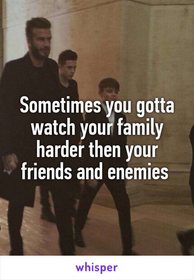 Sometimes you gotta watch your family harder then your friends and enemies 
