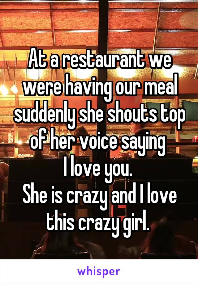 At a restaurant we were having our meal suddenly she shouts top of her voice saying 
I love you. 
She is crazy and I love this crazy girl. 