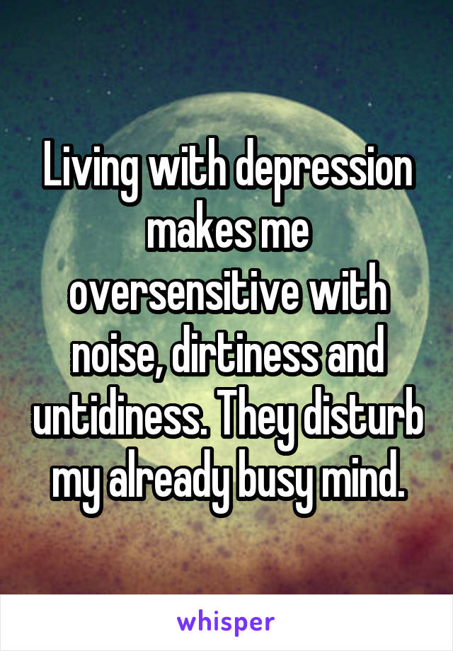 Living with depression makes me oversensitive with noise, dirtiness and untidiness. They disturb my already busy mind.