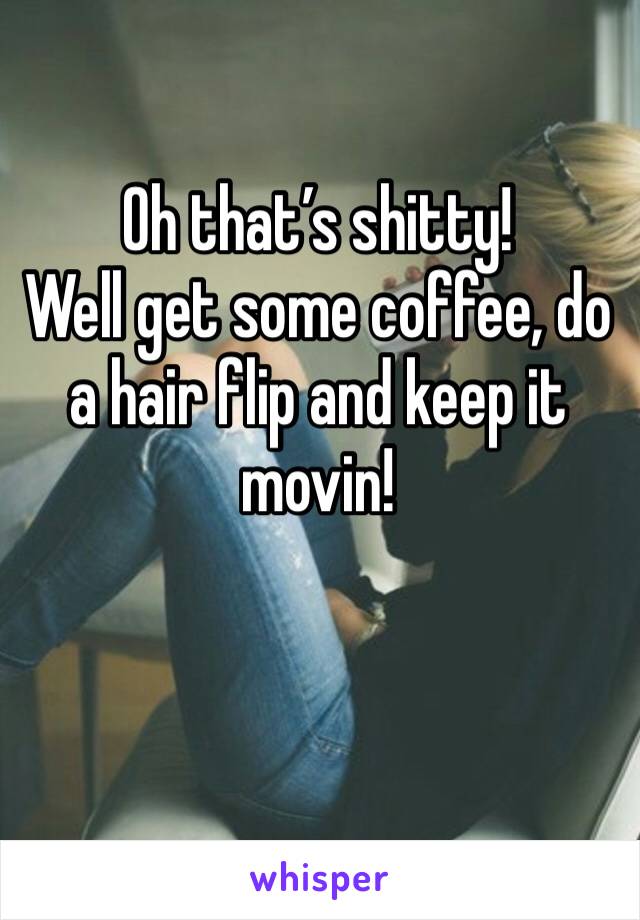 Oh that’s shitty! 
Well get some coffee, do a hair flip and keep it movin! 