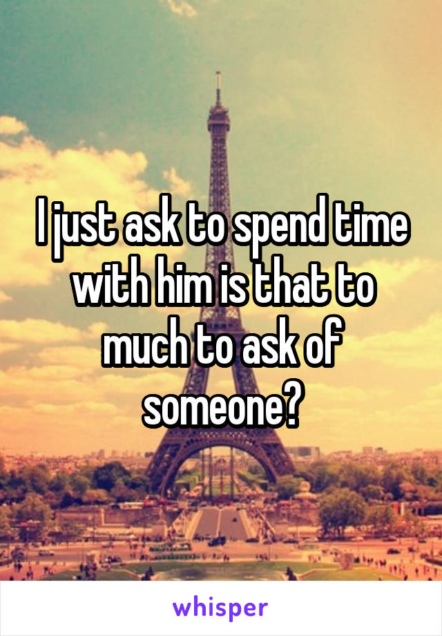 I just ask to spend time with him is that to much to ask of someone?
