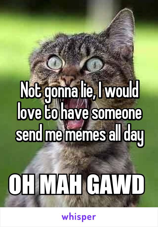 Not gonna lie, I would love to have someone send me memes all day