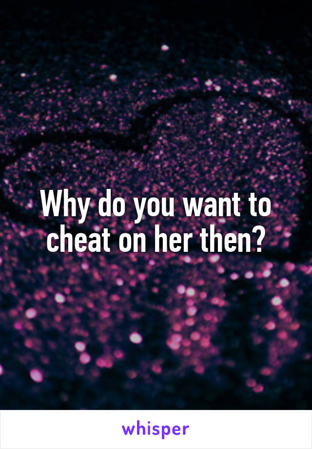 Why do you want to cheat on her then?