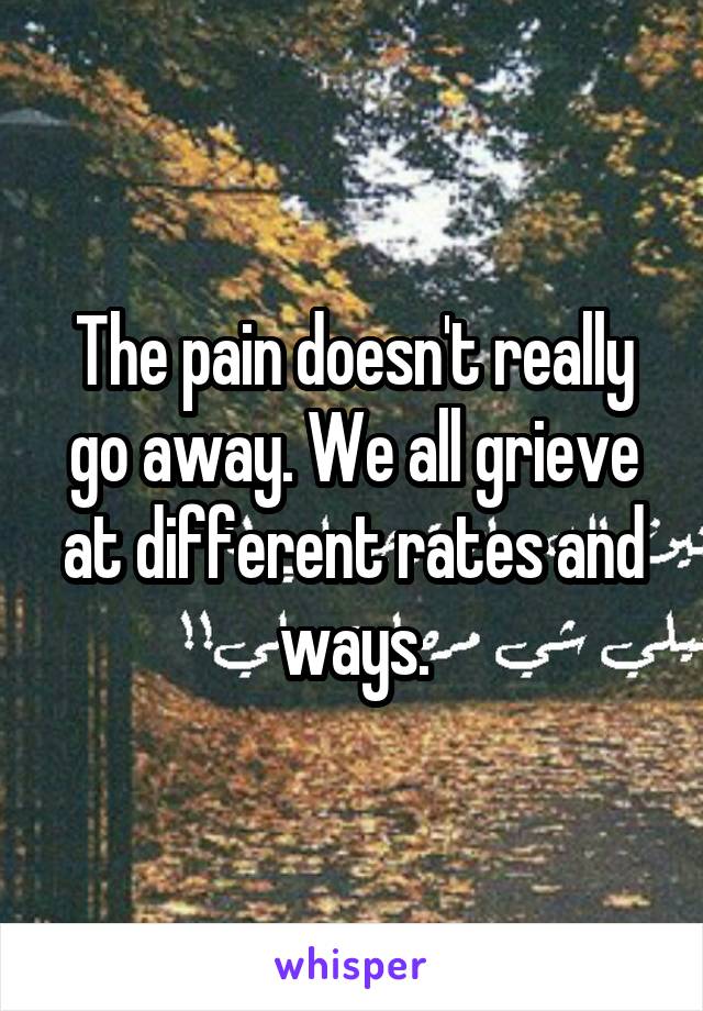 The pain doesn't really go away. We all grieve at different rates and ways.