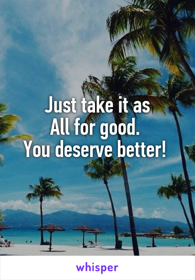 Just take it as
All for good. 
You deserve better! 
