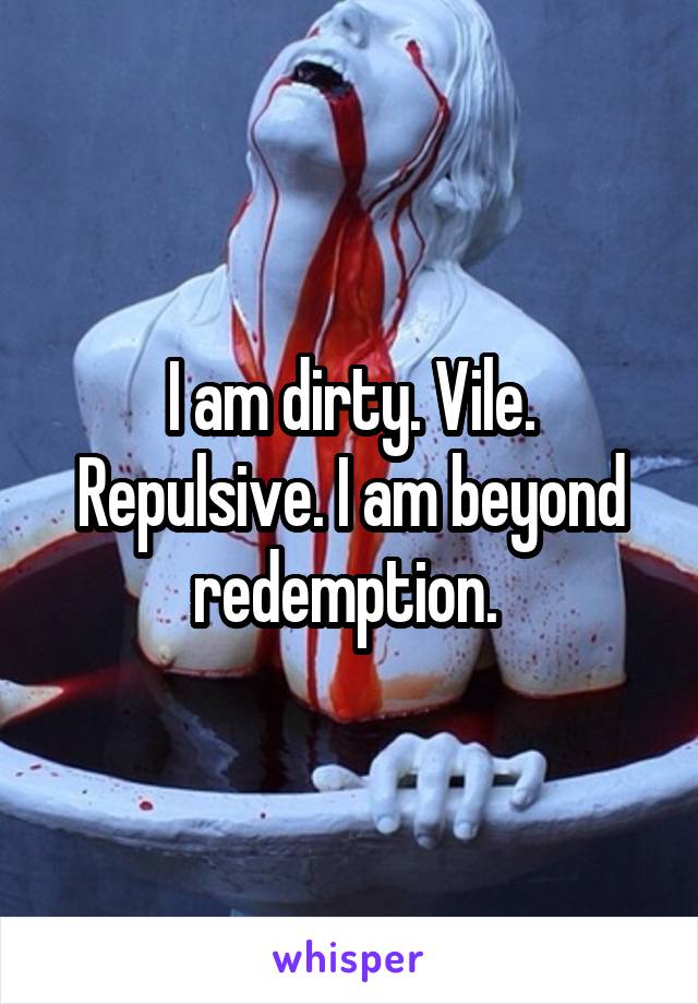 I am dirty. Vile. Repulsive. I am beyond redemption. 