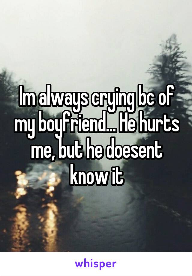 Im always crying bc of my boyfriend... He hurts me, but he doesent know it