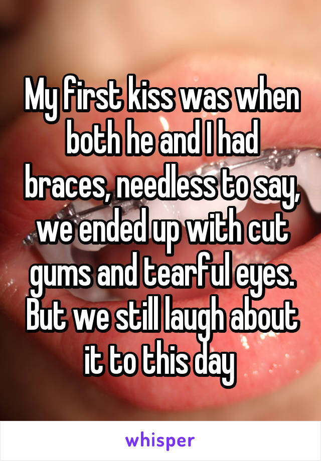 My first kiss was when both he and I had braces, needless to say, we ended up with cut gums and tearful eyes. But we still laugh about it to this day 