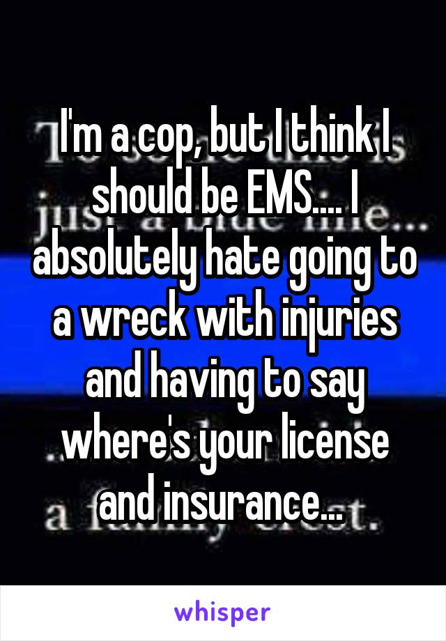 I'm a cop, but I think I should be EMS.... I absolutely hate going to a wreck with injuries and having to say where's your license and insurance... 