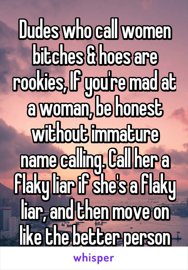 Dudes who call women bitches & hoes are rookies, If you're mad at a woman, be honest without immature name calling. Call her a flaky liar if she's a flaky liar, and then move on like the better person