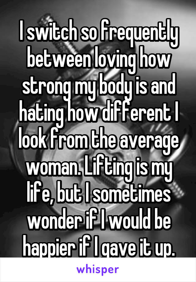 I switch so frequently between loving how strong my body is and hating how different I look from the average woman. Lifting is my life, but I sometimes wonder if I would be happier if I gave it up.