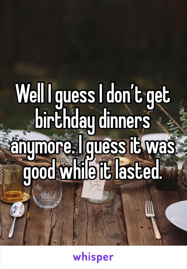 Well I guess I don’t get birthday dinners anymore. I guess it was good while it lasted. 