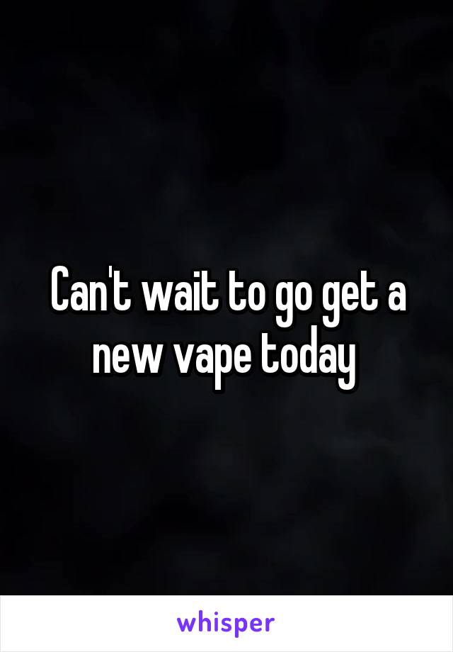 Can't wait to go get a new vape today 