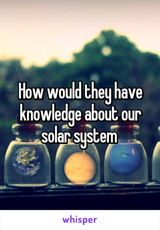 How would they have knowledge about our solar system 