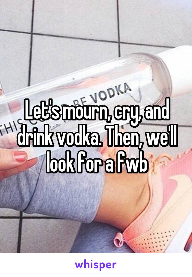 Let's mourn, cry, and drink vodka. Then, we'll look for a fwb