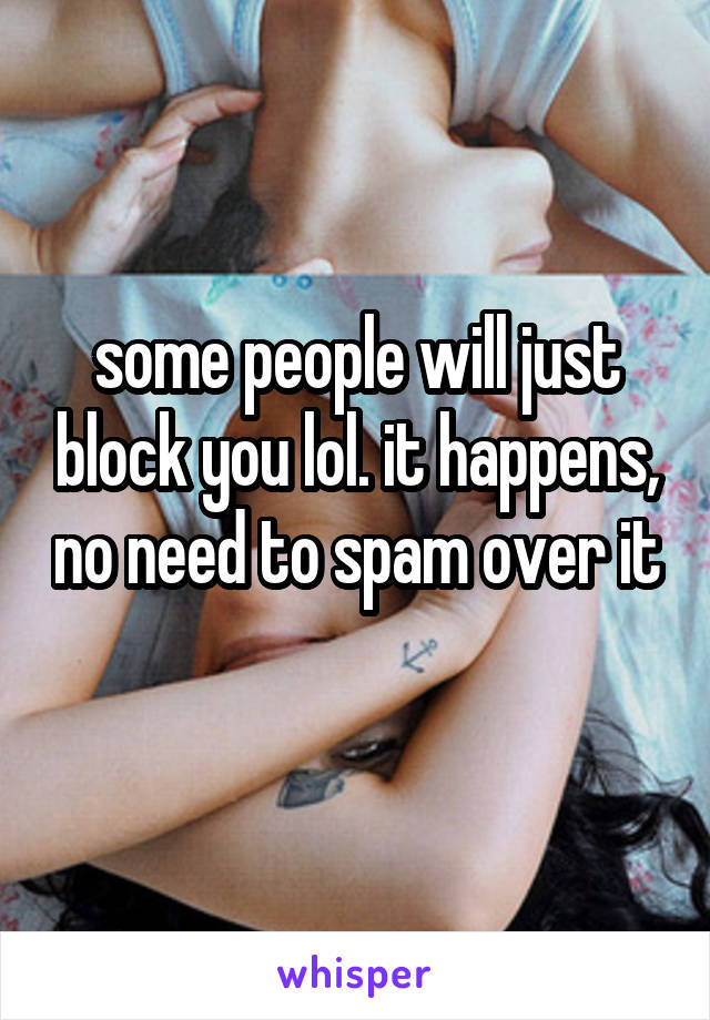 some people will just block you lol. it happens, no need to spam over it 