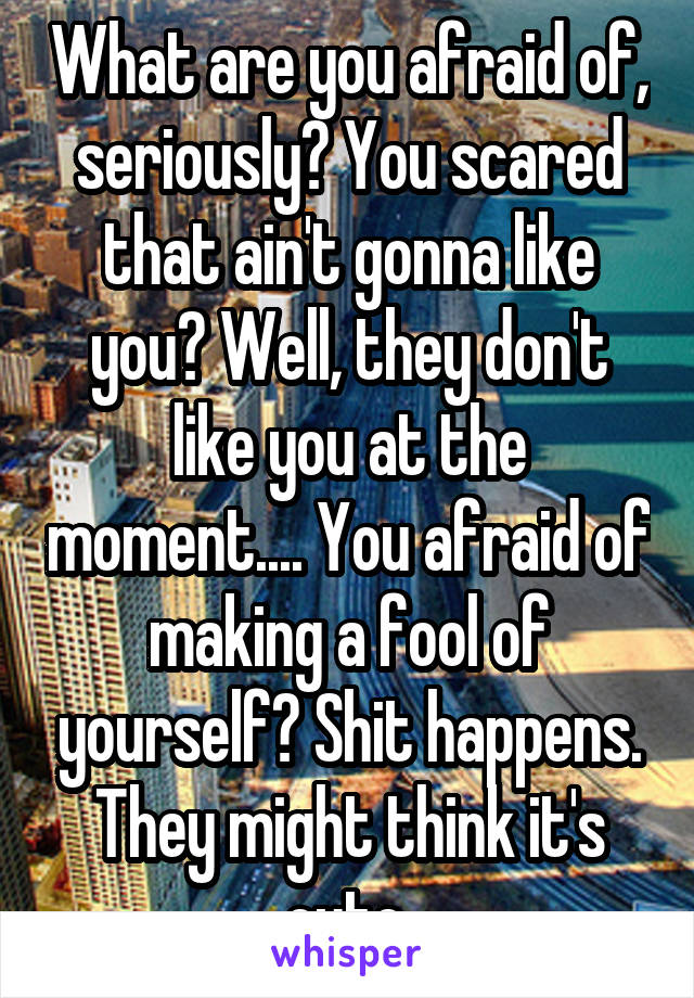 What are you afraid of, seriously? You scared that ain't gonna like you? Well, they don't like you at the moment.... You afraid of making a fool of yourself? Shit happens. They might think it's cute.