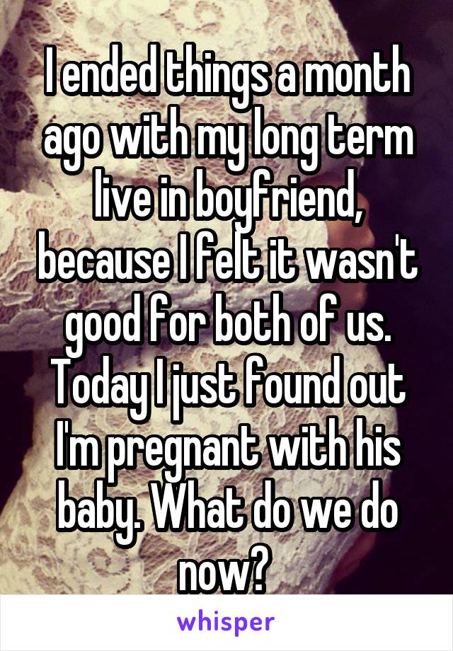 I ended things a month ago with my long term live in boyfriend, because I felt it wasn't good for both of us. Today I just found out I'm pregnant with his baby. What do we do now? 