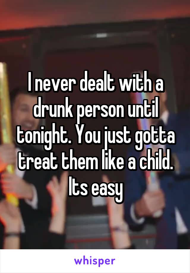 I never dealt with a drunk person until tonight. You just gotta treat them like a child. Its easy
